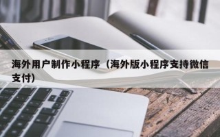 临清海外用户制作小程序（海外版小程序支持微信支付）