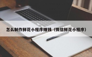 临清怎么制作鲜花小程序赚钱（微信鲜花小程序）